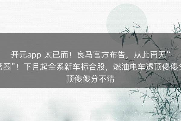 开元app 太已而！良马官方布告，从此再无“电动蓝圈”！下月起全系新车标合股，燃油电车透顶傻傻分不清