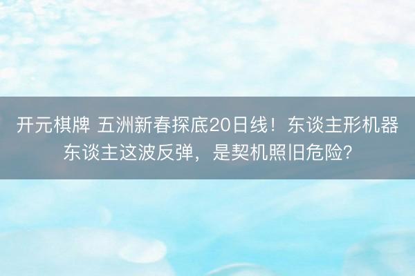 开元棋牌 五洲新春探底20日线！东谈主形机器东谈主这波反弹，是契机照旧危险？