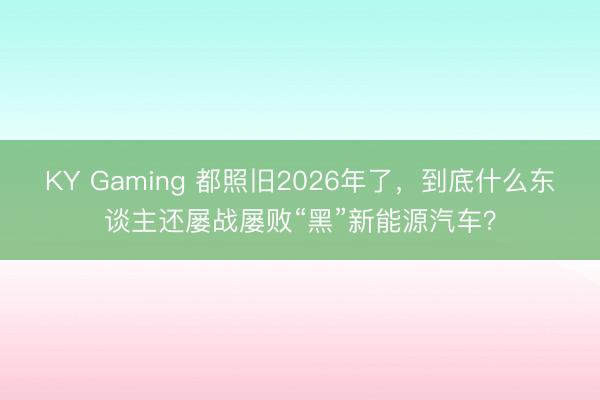 KY Gaming 都照旧2026年了，到底什么东谈主还屡战屡败“黑”新能源汽车？