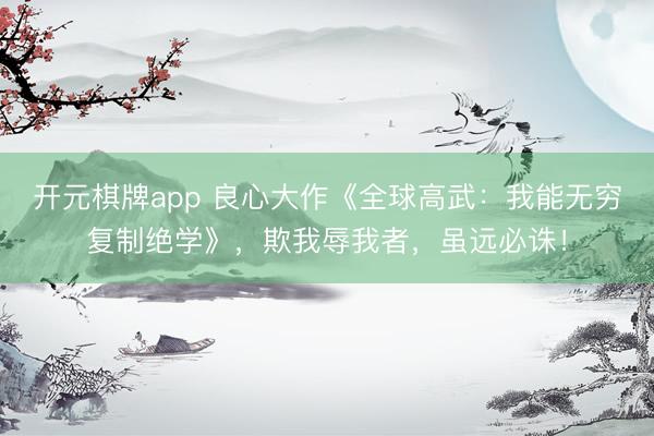 开元棋牌app 良心大作《全球高武：我能无穷复制绝学》，欺我辱我者，虽远必诛！