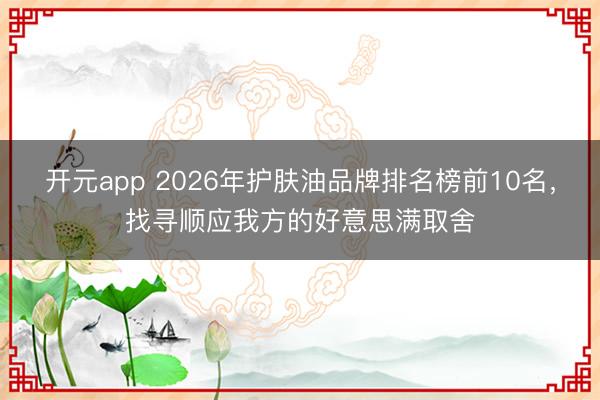 开元app 2026年护肤油品牌排名榜前10名，找寻顺应我方的好意思满取舍
