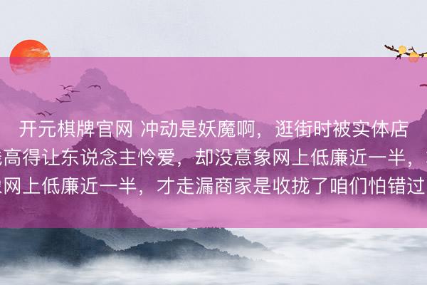 开元棋牌官网 冲动是妖魔啊，逛街时被实体店所谓定制款眩惑，价钱高得让东说念主怜爱，却没意象网上低廉近一半，才走漏商家是收拢了咱们怕错过的情绪