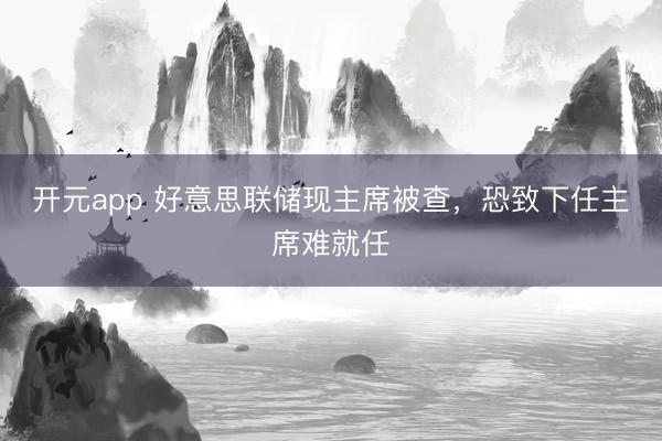 开元app 好意思联储现主席被查，恐致下任主席难就任