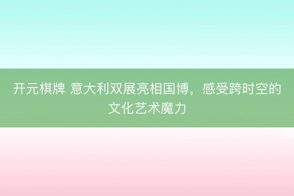 开元棋牌 意大利双展亮相国博，感受跨时空的文化艺术魔力