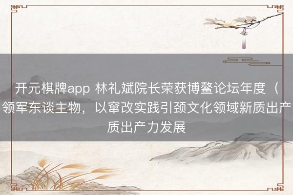 开元棋牌app 林礼斌院长荣获博鳌论坛年度（行业）领军东谈主物，以窜改实践引颈文化领域新质出产力发展