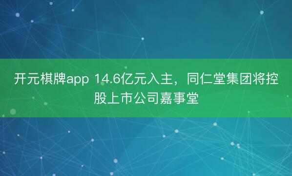 开元棋牌app 14.6亿元入主，同仁堂集团将控股上市公司嘉事堂