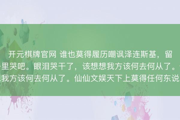 开元棋牌官网 谁也莫得履历嘲讽泽连斯基，留他一个东说念主在房子里哭吧。眼泪哭干了，该想想我方该何去何从了。仙仙文娱天下上莫得任何东说念主