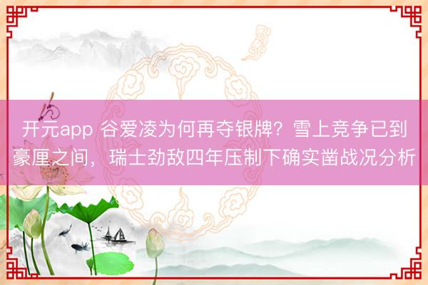 开元app 谷爱凌为何再夺银牌？雪上竞争已到豪厘之间，瑞士劲敌四年压制下确实凿战况分析
