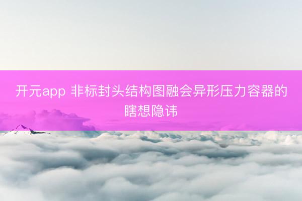开元app 非标封头结构图融会异形压力容器的瞎想隐讳