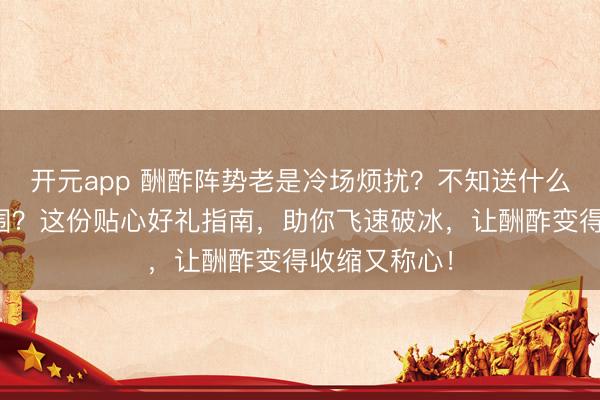 开元app 酬酢阵势老是冷场烦扰？不知送什么礼示寂解氛围？这份贴心好礼指南，助你飞速破冰，让酬酢变得收缩又称心！
