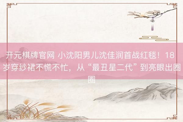 开元棋牌官网 小沈阳男儿沈佳润首战红毯！18 岁穿纱裙不慌不忙，从 “最丑星二代” 到亮眼出圈