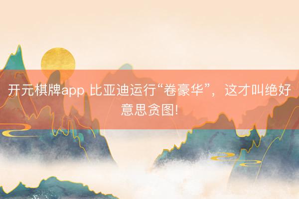 开元棋牌app 比亚迪运行“卷豪华”，这才叫绝好意思贪图!