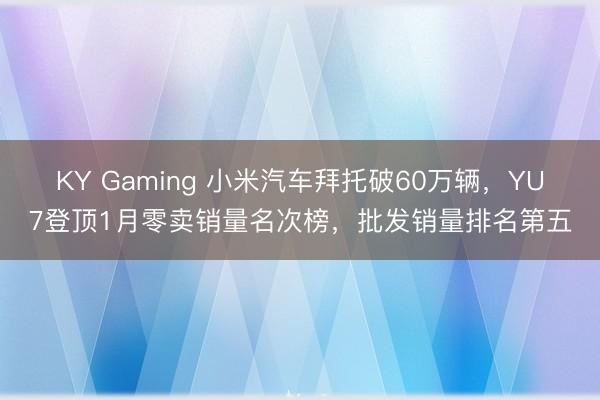 KY Gaming 小米汽车拜托破60万辆，YU7登顶1月零卖销量名次榜，批发销量排名第五