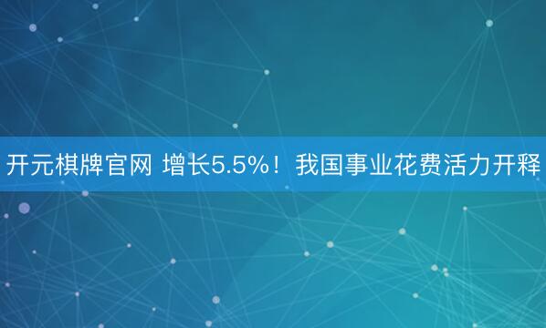 开元棋牌官网 增长5.5%！我国事业花费活力开释