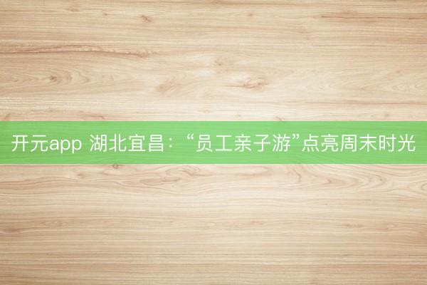 开元app 湖北宜昌：“员工亲子游”点亮周末时光