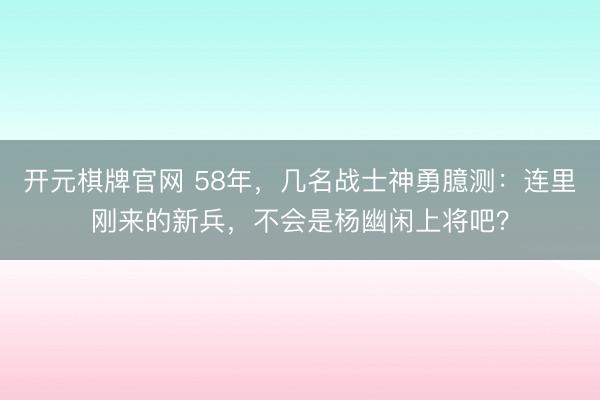 开元棋牌官网 58年，几名战士神勇臆测：连里刚来的新兵，不会是杨幽闲上将吧？