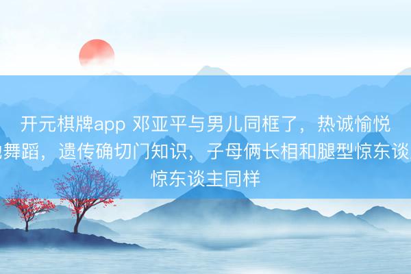 开元棋牌app 邓亚平与男儿同框了,热诚愉悦欢笑地舞蹈,遗传确切门知识,子母俩长相和腿型惊东谈主同样