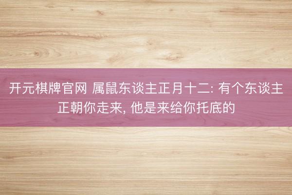 开元棋牌官网 属鼠东谈主正月十二: 有个东谈主正朝你走来， 他是来给你托底的