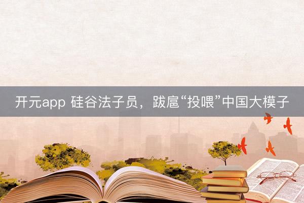 开元app 硅谷法子员，跋扈“投喂”中国大模子