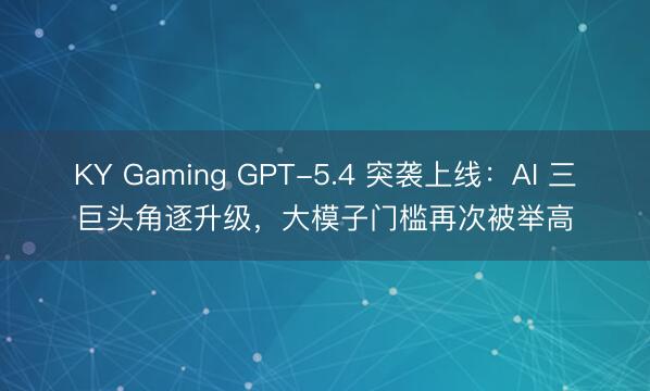 KY Gaming GPT-5.4 突袭上线:AI 三巨头角逐升级,大模子门槛再次被举高