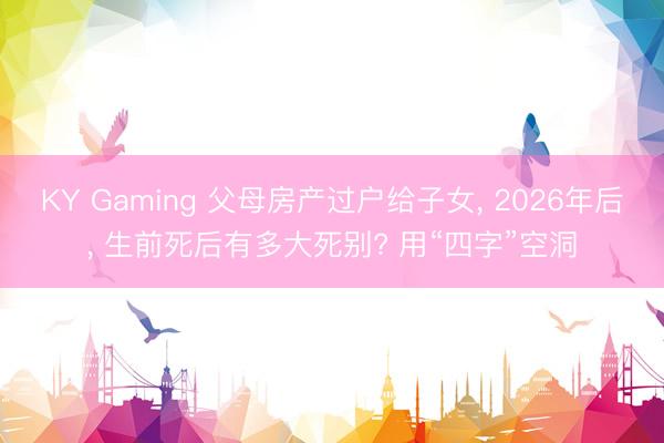 KY Gaming 父母房产过户给子女, 2026年后, 生前死后有多大死别? 用“四字”空洞