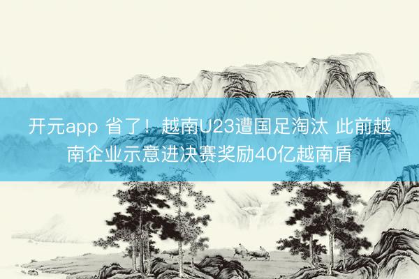开元app 省了！越南U23遭国足淘汰 此前越南企业示意进决赛奖励40亿越南盾