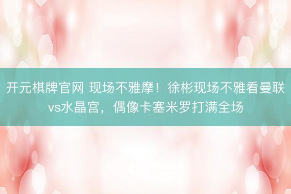 开元棋牌官网 现场不雅摩！徐彬现场不雅看曼联vs水晶宫，偶像卡塞米罗打满全场