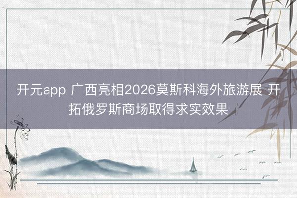 开元app 广西亮相2026莫斯科海外旅游展 开拓俄罗斯商场取得求实效果