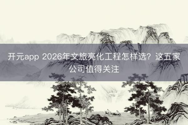 开元app 2026年文旅亮化工程怎样选？这五家公司值得关注