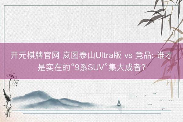 开元棋牌官网 岚图泰山Ultra版 vs 竞品: 谁才是实在的“9系SUV”集大成者?