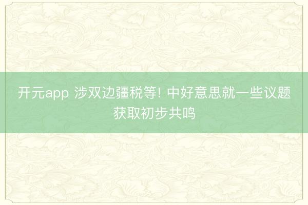 开元app 涉双边疆税等! 中好意思就一些议题获取初步共鸣