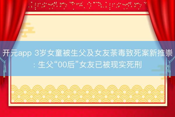 开元app 3岁女童被生父及女友荼毒致死案新推崇: 生父“00后”女友已被现实死刑