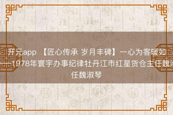 开元app 【匠心传承 岁月丰碑】一心为客暖如春——1978年寰宇办事纪律牡丹江市红星货仓主任魏淑琴