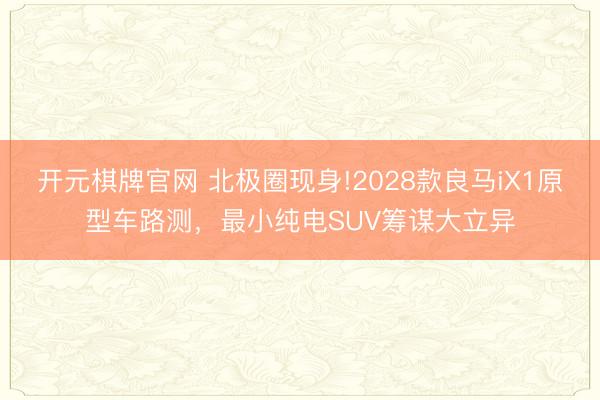 开元棋牌官网 北极圈现身!2028款良马iX1原型车路测，最小纯电SUV筹谋大立异