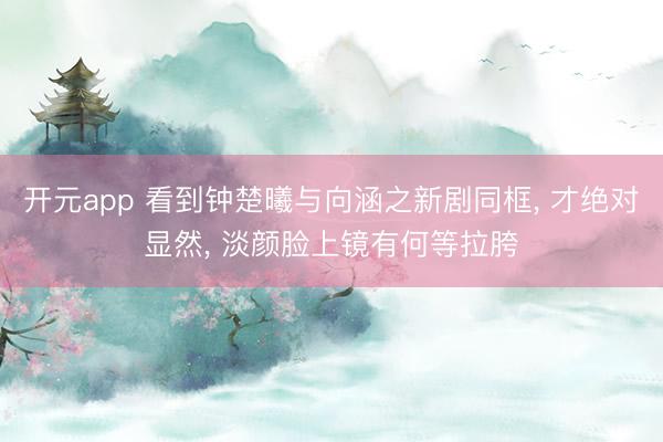 开元app 看到钟楚曦与向涵之新剧同框, 才绝对显然, 淡颜脸上镜有何等拉胯