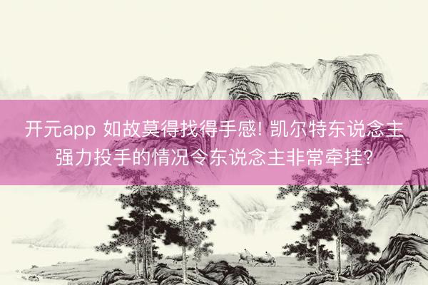 开元app 如故莫得找得手感! 凯尔特东说念主强力投手的情况令东说念主非常牵挂?