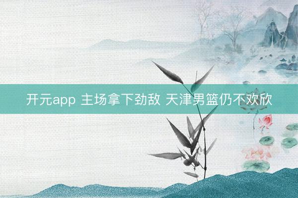 开元app 主场拿下劲敌 天津男篮仍不欢欣