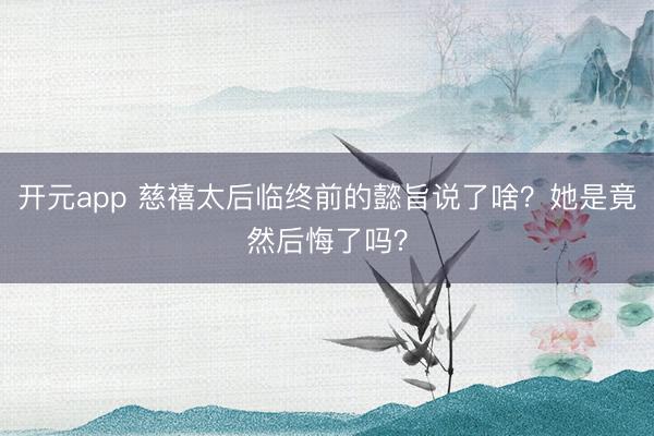 开元app 慈禧太后临终前的懿旨说了啥？她是竟然后悔了吗？