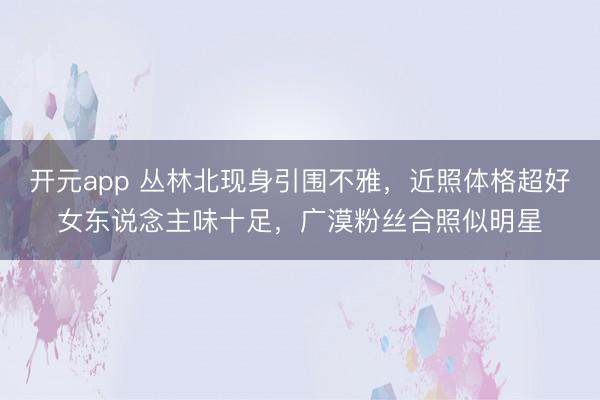 开元app 丛林北现身引围不雅，近照体格超好女东说念主味十足，广漠粉丝合照似明星