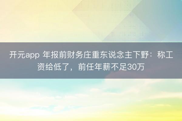 开元app 年报前财务庄重东说念主下野:称工资给低了,前任年薪不足30万