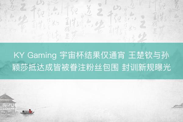 KY Gaming 宇宙杯结果仅通宵 王楚钦与孙颖莎抵达成皆被眷注粉丝包围 封训新规曝光