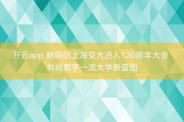 开元app 姚明回上海交大进入130周年大会 共绘寰宇一流大学新蓝图