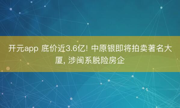 开元app 底价近3.6亿! 中原银即将拍卖著名大厦， 涉闽系脱险房企