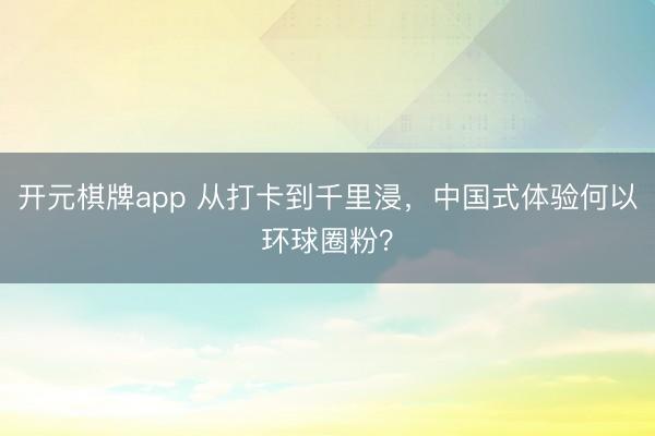 开元棋牌app 从打卡到千里浸,中国式体验何以环球圈粉?