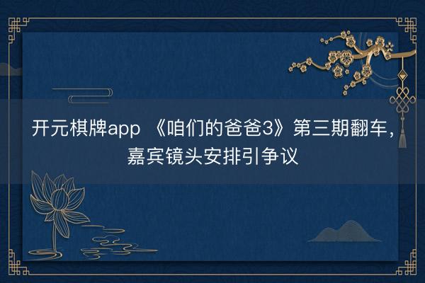 开元棋牌app 《咱们的爸爸3》第三期翻车，嘉宾镜头安排引争议