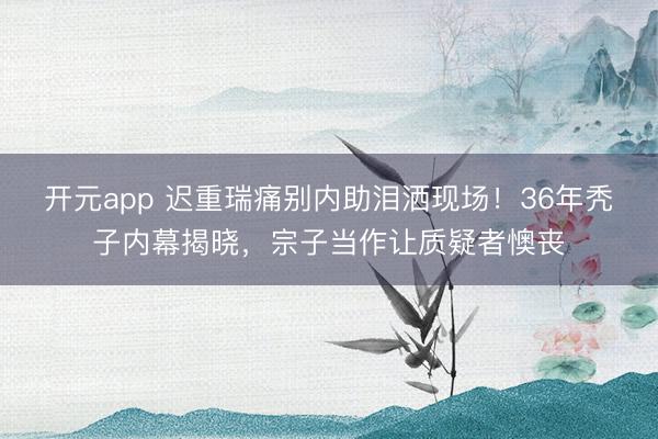 开元app 迟重瑞痛别内助泪洒现场!36年秃子内幕揭晓,宗子当作让质疑者懊丧
