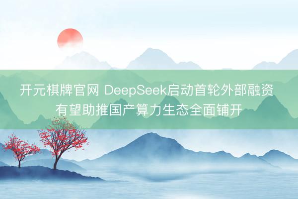 开元棋牌官网 DeepSeek启动首轮外部融资 有望助推国产算力生态全面铺开