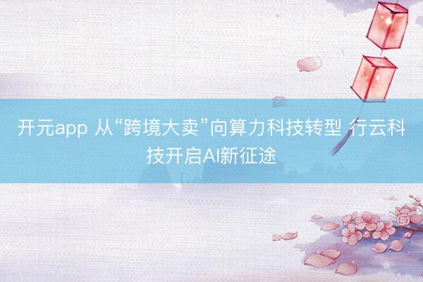 开元app 从“跨境大卖”向算力科技转型 行云科技开启AI新征途
