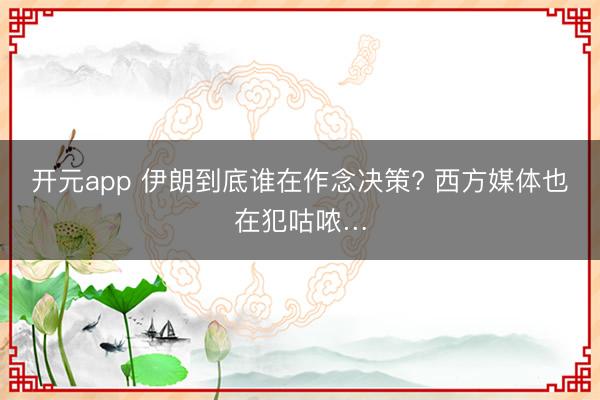 开元app 伊朗到底谁在作念决策? 西方媒体也在犯咕哝…