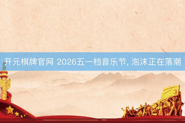 开元棋牌官网 2026五一档音乐节， 泡沫正在落潮